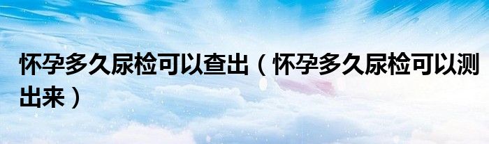 懷孕多久尿檢可以查出（懷孕多久尿檢可以測(cè)出來(lái)）