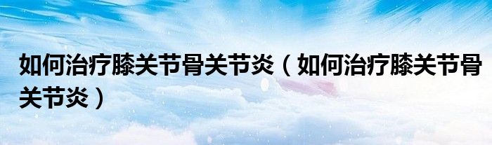 如何治療膝關(guān)節(jié)骨關(guān)節(jié)炎（如何治療膝關(guān)節(jié)骨關(guān)節(jié)炎）
