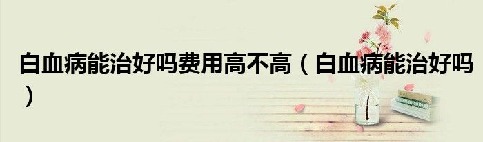 白血病能治好嗎費(fèi)用高不高（白血病能治好嗎）