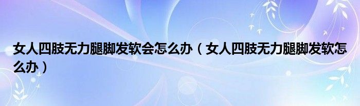 女人四肢無(wú)力腿腳發(fā)軟會(huì)怎么辦（女人四肢無(wú)力腿腳發(fā)軟怎么辦）