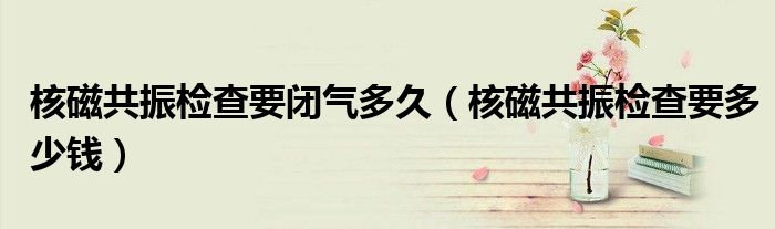 核磁共振檢查要閉氣多久（核磁共振檢查要多少錢）