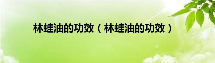 林蛙油的功效（林蛙油的功效）