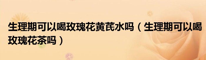 生理期可以喝玫瑰花黃芪水嗎(生理期可以喝玫瑰花茶嗎)