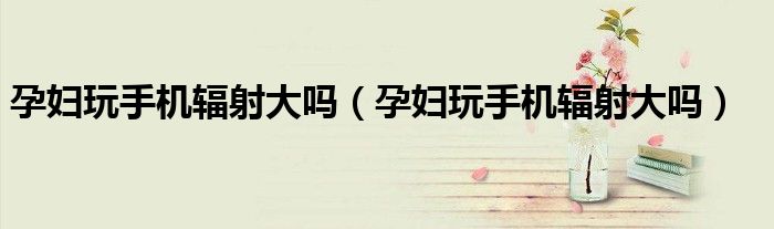 孕婦玩手機(jī)輻射大嗎(孕婦玩手機(jī)輻射大嗎)