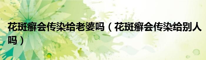 花斑癬會傳染給老婆嗎（花斑癬會傳染給別人嗎）