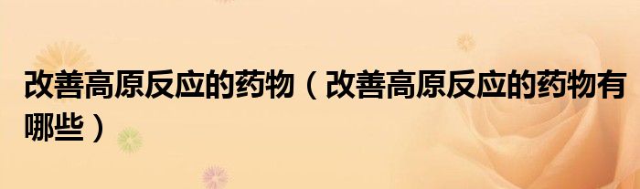 改善高原反應(yīng)的藥物（改善高原反應(yīng)的藥物有哪些）