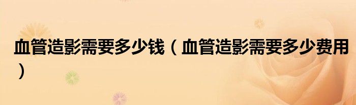 血管造影需要多少錢（血管造影需要多少費用）