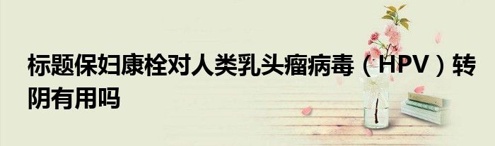 標(biāo)題保婦康栓對(duì)人類乳頭瘤病毒（HPV）轉(zhuǎn)陰有用嗎