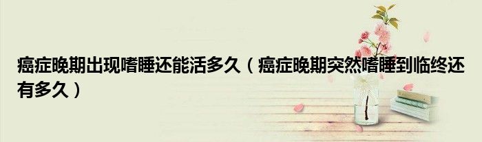 癌癥晚期出現(xiàn)嗜睡還能活多久（癌癥晚期突然嗜睡到臨終還有多久）