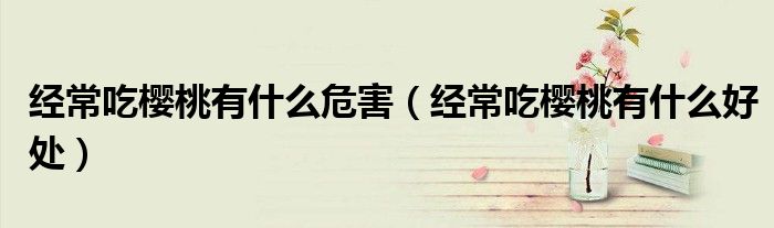 經(jīng)常吃櫻桃有什么危害(經(jīng)常吃櫻桃有什么好處)