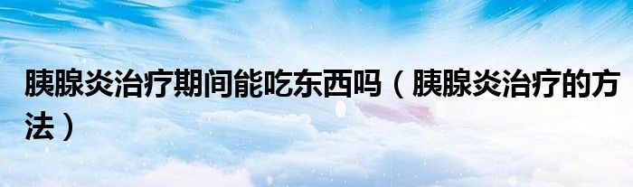 胰腺炎治療期間能吃東西嗎（胰腺炎治療的方法）