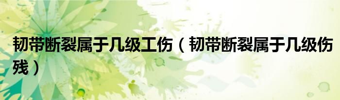 韌帶斷裂屬于幾級工傷（韌帶斷裂屬于幾級傷殘）