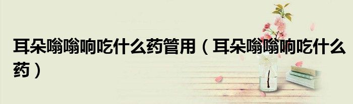 耳朵嗡嗡響吃什么藥管用（耳朵嗡嗡響吃什么藥）