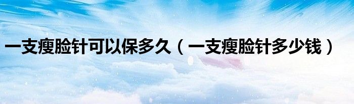 一支瘦臉針可以保多久（一支瘦臉針多少錢）