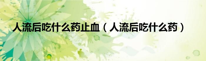 人流后吃什么藥止血（人流后吃什么藥）