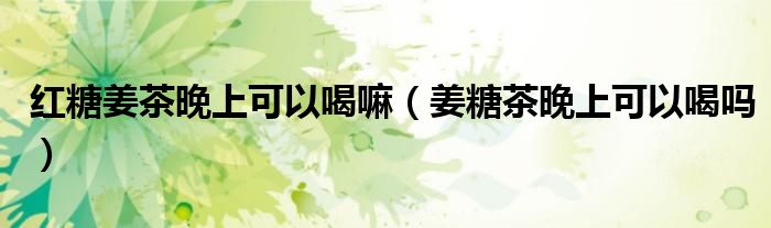 紅糖姜茶晚上可以喝嘛（姜糖茶晚上可以喝嗎）