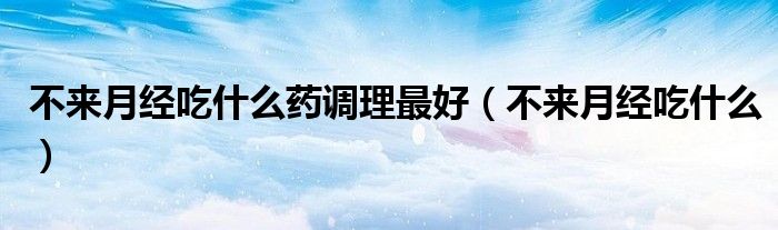 不來月經(jīng)吃什么藥調理最好（不來月經(jīng)吃什么）