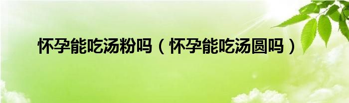 懷孕能吃湯粉嗎（懷孕能吃湯圓嗎）