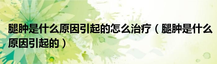 腿腫是什么原因引起的怎么治療（腿腫是什么原因引起的）