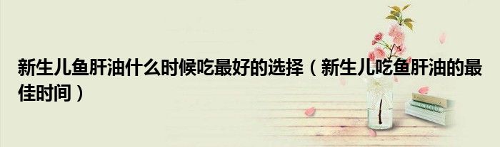 新生兒魚肝油什么時(shí)候吃最好的選擇（新生兒吃魚肝油的最佳時(shí)間）