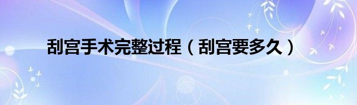 刮宮手術(shù)完整過程（刮宮要多久）