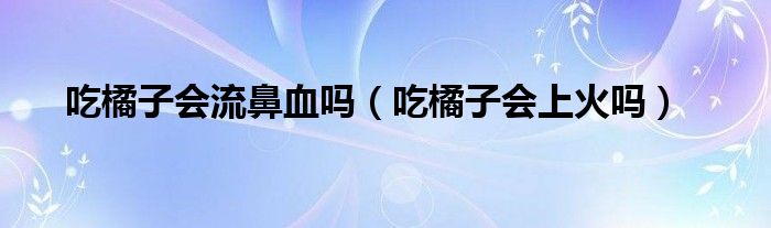 吃橘子會(huì)流鼻血嗎（吃橘子會(huì)上火嗎）