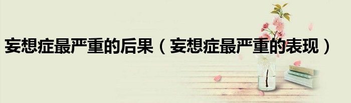 妄想癥最嚴重的后果（妄想癥最嚴重的表現(xiàn)）
