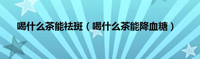 喝什么茶能祛斑(喝什么茶能降血糖)