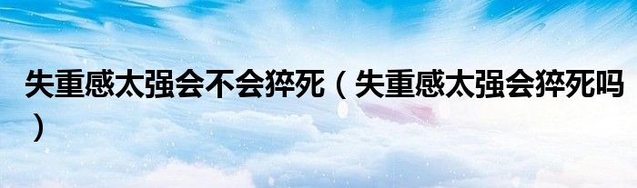 失重感太強(qiáng)會(huì)不會(huì)猝死（失重感太強(qiáng)會(huì)猝死嗎）