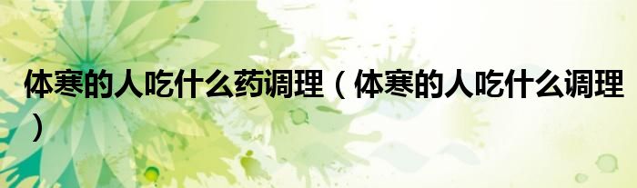體寒的人吃什么藥調(diào)理（體寒的人吃什么調(diào)理）