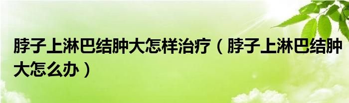 脖子上淋巴結(jié)腫大怎樣治療（脖子上淋巴結(jié)腫大怎么辦）