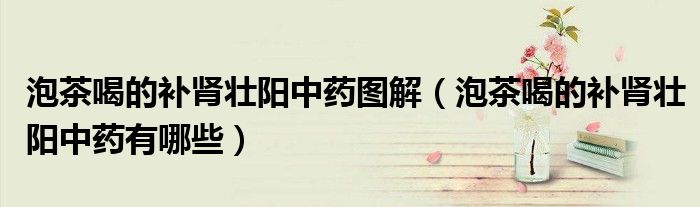 泡茶喝的補(bǔ)腎壯陽(yáng)中藥圖解（泡茶喝的補(bǔ)腎壯陽(yáng)中藥有哪些）