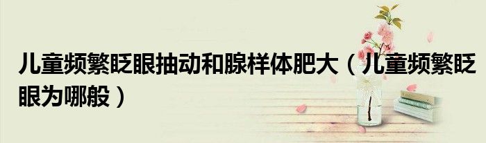 兒童頻繁眨眼抽動(dòng)和腺樣體肥大（兒童頻繁眨眼為哪般）