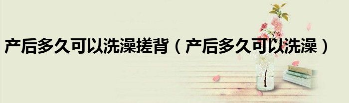 產(chǎn)后多久可以洗澡搓背（產(chǎn)后多久可以洗澡）