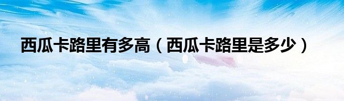 西瓜卡路里有多高（西瓜卡路里是多少）