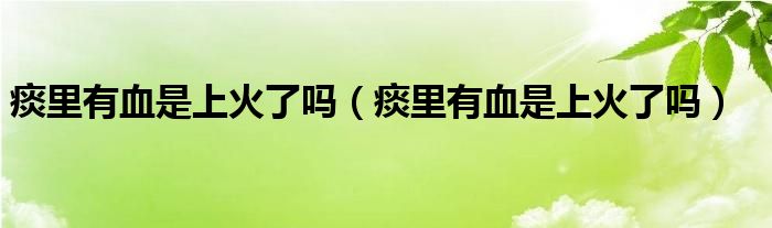 痰里有血是上火了嗎（痰里有血是上火了嗎）