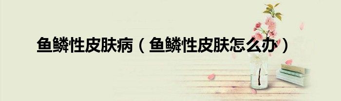 魚鱗性皮膚病（魚鱗性皮膚怎么辦）