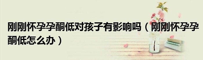 剛剛懷孕孕酮低對(duì)孩子有影響嗎（剛剛懷孕孕酮低怎么辦）