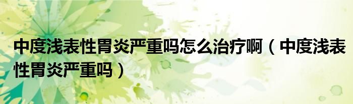 中度淺表性胃炎嚴重嗎怎么治療?。ㄖ卸葴\表性胃炎嚴重嗎）