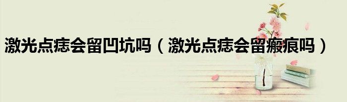 激光點(diǎn)痣會(huì)留凹坑嗎（激光點(diǎn)痣會(huì)留瘢痕嗎）