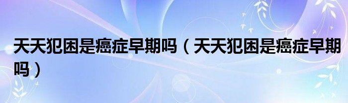 天天犯困是癌癥早期嗎（天天犯困是癌癥早期嗎）