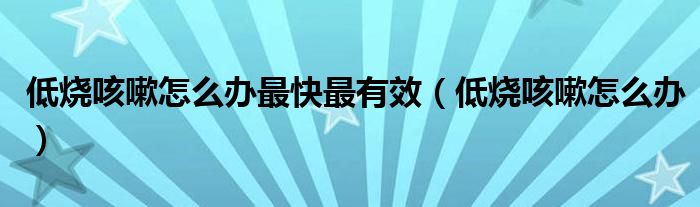 低燒咳嗽怎么辦最快最有效（低燒咳嗽怎么辦）