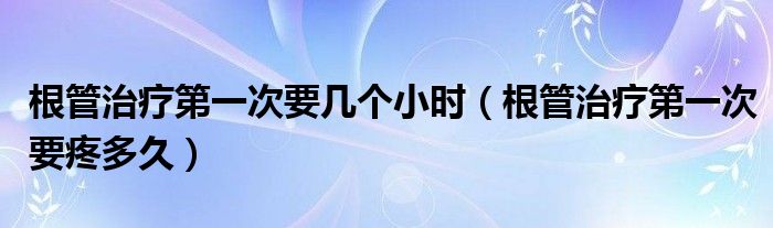 根管治療第一次要幾個小時（根管治療第一次要疼多久）
