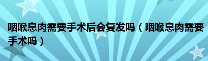 咽喉息肉需要手術(shù)后會(huì)復(fù)發(fā)嗎（咽喉息肉需要手術(shù)嗎）