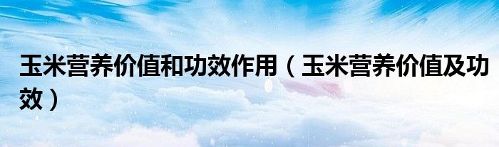 玉米營養(yǎng)價值和功效作用(玉米營養(yǎng)價值及功效)