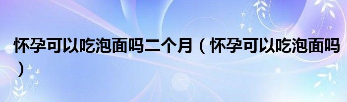 懷孕可以吃泡面嗎二個(gè)月（懷孕可以吃泡面嗎）