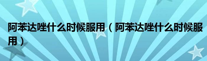 阿苯達(dá)唑什么時候服用（阿苯達(dá)唑什么時候服用）