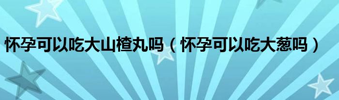 懷孕可以吃大山楂丸嗎（懷孕可以吃大蔥嗎）