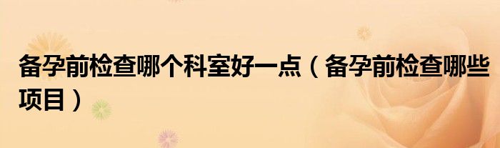 備孕前檢查哪個(gè)科室好一點(diǎn)（備孕前檢查哪些項(xiàng)目）