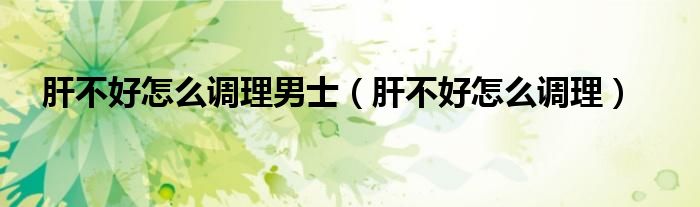 肝不好怎么調(diào)理男士（肝不好怎么調(diào)理）